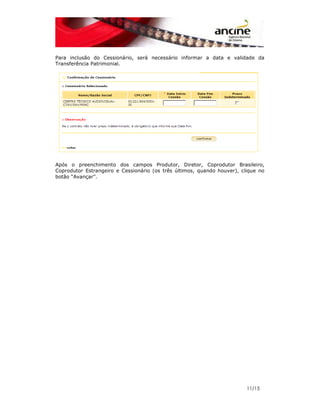 Para inclusão do Cessionário, será necessário informar a data e validade da 
Transferência Patrimonial. 
Após o preenchimento dos campos Produtor, Diretor, Coprodutor Brasileiro, 
Coprodutor Estrangeiro e Cessionário (os três últimos, quando houver), clique no 
botão “Avançar”. 
11/15 
 