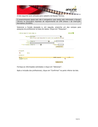 13/15 
A tela seguinte será utilizada para cadastro da Equipe Técnica. 
O preenchimento desta tela não é obrigatório caso tenha sido informada a Equipe 
Técnica no formulário impresso de requerimento do CPB (Anexo I da Instrução 
Normativa 25/2004). 
Selecione a função desejada e, em seguida, preencha um dos campos para 
pesquisa do profissional na base de dados. Clique em “Pesquisar”. 
Forneça as informações solicitadas e clique em “Adicionar”. 
Após a inclusão dos profissionais, clique em “Confirmar” na parte inferior da tela. 
 