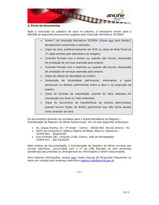 15/15 
2. Envio de documentos 
Após a conclusão do cadastro da obra no sistema, é necessário enviar para a 
ANCINE os seguintes documentos exigidos pela Instrução Normativa 25/2004: 
• Anexo I da Instrução Normativa 25/2004 (clique aqui para baixar), 
devidamente preenchido e assinado; 
• Cópia da obra, preferencialmente em DVD ou cópia da Nota Fiscal de 
1ª cópia emitida pelo laboratório de imagem; 
• Contrato firmado com o diretor ou, quando não houver, declaração 
de prestação de serviços assinada pelo próprio; 
• Contrato firmado com o roteirista ou, quando não houver, declaração 
de prestação de serviços assinada pelo próprio; 
• Cópia da cédula de identidade do diretor; 
• Declaração de titularidade patrimonial, informando a quem 
pertencem os direitos patrimoniais sobre a obra e na proporção de 
quanto; 
• Cópia do contrato de coprodução, quando for obra realizada em 
coprodução por duas ou mais empresas; 
• Cópia do documento de transferência de direitos patrimoniais, 
quando houver titular de direito patrimonial que não tenha atuado 
como produtor da obra. 
Os documentos deverão ser enviados para a Superintendência de Registro – 
Coordenação de Registro de Obras Audiovisuais, em um dos seguintes endereços: 
• Av. Graça Aranha, 35 / 3º andar – Centro - 20030-002 - Rio de Janeiro – RJ 
• SRTV Sul Conjunto E, Edifício Palácio do Rádio, Bloco I, Cobertura – 
70340-901 – Brasília/DF 
• Rua Formosa 367, conjunto 2160, Centro, Vale do Anhangabaú 
01049-911 - São Paulo/SP 
Após análise da documentação, a Coordenação de Registro de Obras enviará, por 
correio eletrônico, comunicado com o nº do CPB liberado ou com eventuais 
pendências documentais ou divergências de informações a serem solucionadas. 
Para maiores informações, acesse aqui nosso manual de Perguntas Frequentes ou 
entre em contato pelo endereço eletrônico registro.cpb@ancine.gov.br 
*** 
