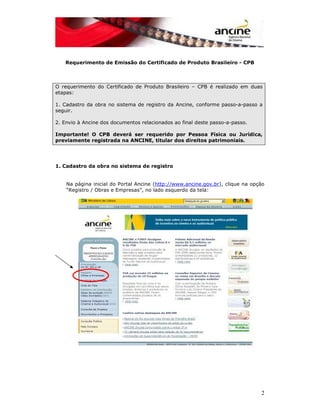 2 
Requerimento de Emissão do Certificado de Produto Brasileiro - CPB 
O requerimento do Certificado de Produto Brasileiro – CPB é realizado em duas 
etapas: 
1. Cadastro da obra no sistema de registro da Ancine, conforme passo-a-passo a 
seguir. 
2. Envio à Ancine dos documentos relacionados ao final deste passo-a-passo. 
Importante! O CPB deverá ser requerido por Pessoa Física ou Jurídica, 
previamente registrada na ANCINE, titular dos direitos patrimoniais. 
1. Cadastro da obra no sistema de registro 
Na página inicial do Portal Ancine (http://www.ancine.gov.br), clique na opção 
“Registro / Obras e Empresas”, no lado esquerdo da tela: 
 