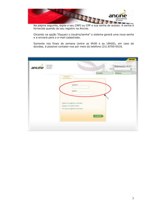 Na página seguinte, digite o seu CNPJ ou CPF e sua senha de acesso. A senha é 
fornecida quando do seu registro na Ancine. 
Clicando na opção “Esqueci o Usuário/senha” o sistema gerará uma nova senha 
e a enviará para o e-mail cadastrado. 
Somente nos finais de semana (entre as 9h00 e as 18h00), em caso de 
dúvidas, é possível contatar-nos por meio do telefone (21) 8700-0518. 
3 
 