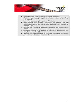 • Curta Metragem: duração inferior ou igual a 15 minutos 
• Média Metragem: duração superior a quinze minuto e igual ou inferior 
5 
a 70 minutos 
• Longa Metragem: duração superior a 70 minutos 
• Obra Seriada Não Titulada: produzida em capítulo que são 
identificados apenas por numeração seqüencial (ex: capítulo 1, 
capítulo, 2, etc.) 
• Obra Seriada Titulada: produzida em episódios que possuem título 
próprio 
• Minissérie: mínimo de 3 capítulos e máximo de 26 capítulos com 
duração máxima de 1300 minutos 
• Telefilme: duração mínima de 50 minutos e máxima de 120 minutos 
para primeira exibição em meios eletrônicos 
 