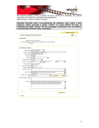 Na próxima página, inclua os dados da obra, conforme o exemplo. Os campos 
marcados com asterisco vermelho são obrigatórios. 
Após concluir, clique no botão “Avançar”. 
Atenção! Durante todo o procedimento de cadastro, para voltar à tela 
anterior, utilize somente a opção “Voltar” no canto inferior da tela. A 
utilização do botão “Voltar” do seu navegador ocasionará erro no sistema 
e será preciso reiniciar todo o processo. 
6 
 