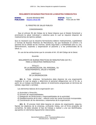 LEXIS S.A. - Silec, Sistema Integrado de Legislación Ecuatoriana




     REGLAMENTO DE BUENAS PRACTICAS DE LA INDUSTRIA FARMACEUTICA

NORMA:        Acuerdo Ministerial 4640                              STATUS: Vigente
PUBLICADO:    Registro Oficial 486                                  FECHA: 19 de Julio de 1994


             EL MINISTRO DE SALUD PUBLICA

                  CONSIDERANDO:

   Que el artículo 96 del Código de la Salud dispone que el Estado fomentará y
promoverá la salud individual y colectiva para lo cual se requiere disponer de
medicamentos de óptima calidad;

Que es necesario que la industria farmacéutica elabore medicamentos, sujetándose
a normas de Buenas Prácticas de Manufactura, las que facilitarán el control y la
garantía de la calidad de las mismas; dando seguridad y confiabilidad para su uso,
administración, expendio y dispensación al paciente y a los profesionales de la
salud; y,

    En uso de las atribuciones que le concede el Art. 63 del Código de la Salud.

                      Acuerda:

    REGLAMENTO DE BUENAS PRACTICAS DE MANUFACTURA (B.P.M.)
           PARA LA INDUSTRIA FARMACEUTICA

                   TITULO I
           DE LA ORGANIZACION, DEL PERSONAL, SU
            ADIESTRAMIENTO, SALUD E HIGIENE

                    CAPITULO I
                  DE LA ORGANIZACION

       Art. 1.- Toda empresa farmacéutica debe disponer de una organización
mediante la cual se asigna y determina al personal obligaciones con el fin de, a
partir de un trabajo coordinado, obtener el rendimiento programado en términos de
calidad, seguridad y cantidad.

   Los elementos básicos de la organización son:

   a) Autoridad y Dirección;
   b) División de responsabilidades;
   c) Delegación de atribuciones y responsabilidades de la autoridad;
   d) Establecimientos de la inter - relación entre las varias funciones incorporadas.
   e) Coordinación de los elementos y estamentos de la organización.

      Art. 2.- El proceso total debe basarse en planes de organización, seguros,
fijando los objetivos de la empresa, unificando metas, con el firme propósito de
cumplirlos. Se debe estudiar el tipo de trabajo a realizar y una vez identificados,
agruparlos en elementos lógicamente relacionados.


                                             Lexis S.A.
                    AtencionClientes@lexis.com.ec - Suscripciones@lexis.com.ec
                                 www.lexis.com.ec - www.lexis.ec
 