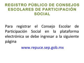 REGISTRO PÚBLICO DE CONSEJOS
ESCOLARES DE PARTICIPACIÓN
SOCIAL
Para registrar el Consejo Escolar de
Participación Social en la plataforma
electrónica se debe ingresar a la siguiente
página
www.repuce.sep.gob.mx
 