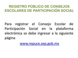 REGISTRO PÚBLICO DE CONSEJOS
ESCOLARES DE PARTICIPACIÓN SOCIAL
Para registrar el Consejo Escolar de
Participación Social en la plataforma
electrónica se debe ingresar a la siguiente
página
www.repuce.sep.gob.mx
 