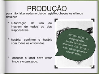 PRODUÇÃO para não faltar nada no dia do registro, cheque os últimos detalhes horário: confirme o horário com todos os envolvidos.  autorização de uso de imagem de todos ou dos responsáveis. locação: o local deve estar limpo e organizado. cortinas sujas ou despregadas, pichações ou lixo aparente vão deixar o seu cenário poluído visualmente.  