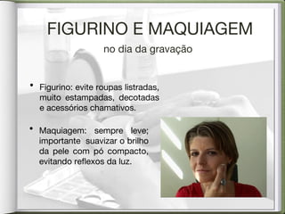 FIGURINO E MAQUIAGEM no dia da gravação Figurino: evite roupas listradas, muito estampadas, decotadas e acessórios chamativos. Maquiagem: sempre leve; importante  suavizar o brilho da pele com pó compacto, evitando reflexos da luz. 