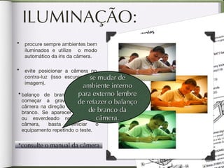 ILUMINAÇÃO: balanço de branco: antes de começar a gravar aponte a câmera na direção de um objeto branco. Se aparecer amarelado ou esverdeado no visor da câmera, basta reiniciar o equipamento repetindo o teste. procure sempre ambientes bem iluminados e utilize  o modo automático da íris da câmera. evite posicionar a câmera no contra-luz (isso escurece sua imagem). se mudar de ambiente interno para externo lembre de refazer o balanço de branco da câmera. *consulte o manual da câmera 