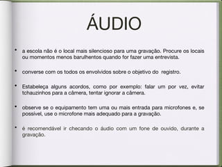 ÁUDIO a escola não é o local mais silencioso para uma gravação. Procure os locais ou momentos menos barulhentos quando for fazer uma entrevista. converse com os todos os envolvidos sobre o objetivo do  registro. Estabeleça alguns acordos, como por exemplo: falar um por vez, evitar tchauzinhos para a câmera, tentar ignorar a câmera. observe se o equipamento tem uma ou mais entrada para microfones e, se possível, use o microfone mais adequado para a gravação. é recomendável ir checando o áudio com um fone de ouvido, durante a gravação. 