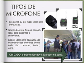 TIPOS DE MICROFONE boom: ideal para captação de manifestações coletivas como roda de conversa, teatro, coral. direcional ou de mão: ideal para entrevistas. lapela: discreto, fixo na pessoa. Ideal para palestras e entrevistas. CUIDADO: o boom não deve aparecer na cena. 