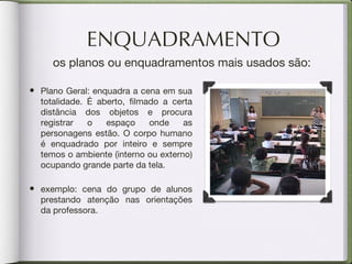 ENQUADRAMENTO os planos ou enquadramentos mais usados são: Plano Geral: enquadra a cena em sua totalidade. É aberto, filmado a certa distância dos objetos e procura registrar o espaço onde as personagens estão. O corpo humano é enquadrado por inteiro e sempre temos o ambiente (interno ou externo) ocupando grande parte da tela. exemplo: cena do grupo de alunos prestando atenção nas orientações da professora. 