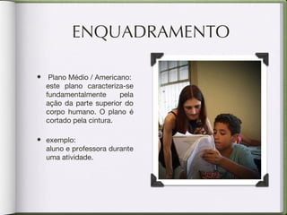 ENQUADRAMENTO Plano Médio / Americano:  este plano caracteriza-se fundamentalmente pela ação da parte superior do corpo humano. O plano é cortado pela cintura. exemplo:  aluno e professora durante uma atividade. 