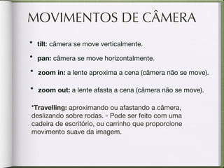 MOVIMENTOS DE CÂMERA tilt : câmera se move verticalmente.  pan:  câmera se move horizontalmente. zoom in:  a lente aproxima a cena (câmera não se move). zoom out:  a lente afasta a cena (câmera não se move). Travelling:  aproximando ou afastando a câmera, deslizando sobre rodas. - Pode ser feito com uma cadeira de escritório, ou carrinho que proporcione movimento suave da imagem. 