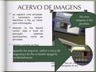 ACERVO DE IMAGENS etiqueta na fita deverá conter: data e local de gravação, pessoas participantes, nome da atividade. criar um banco de dados em programas como Word / Excel ajuda a organizar e encontrar o material. conserve as fitas em locais secos e  arejados , abrigados do sol. fita sem  etiqueta é fita perdida ! sempre numerar as fitas. ao registrar uma atividade é necessário sempre identificar a fita ou mídia com informações. quando for arquivar, utilize a trava de segurança da fíta evitando apagá-la acidentalmente. 