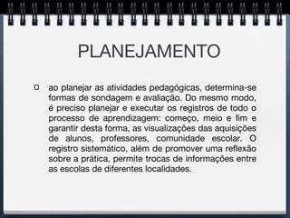 PLANEJAMENTO ao planejar as atividades pedagógicas, determina-se formas de sondagem e avaliação. Do mesmo modo, é preciso planejar e executar os registros de todo o processo de aprendizagem: começo, meio e fim e garantir desta forma, as visualizações das aquisições de alunos, professores, comunidade escolar. O registro sistemático, além de promover uma reflexão sobre a prática, permite trocas de informações entre as escolas de diferentes localidades. 