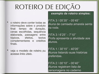 ROTEIRO DE EDIÇÃO o roteiro deve conter todas as informações sobre o produto final: tempo de duração, cenas escolhidas, sequência elaborada, passagens entre tópicos, efeitos, textos complementares e créditos finais. veja o modelo de roteiro   ou acesse  links úteis . exemplo de roteiro simples: FITA 3 / 05’35’’ - 05’45’’ Aluna de camiseta amarela senta na roda. FITA 3 / 6’25’’ - 7’10’’ Profa apresenta a atividade aos alunos. FITA 1 / 30’15’’ - 40’05’’ Alunos listando suas histórias preferidas. FITA 2 / 00’10’’ - 00’40’’ Alunos registram lista de personagens no caderno 