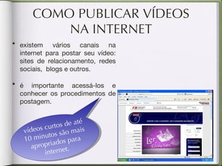 COMO PUBLICAR VÍDEOS NA INTERNET vídeos curtos de até 10 minutos são mais apropriados para internet. existem vários canais na internet para postar seu vídeo: sites de relacionamento, redes sociais,  blogs e outros.  é importante acessá-los e conhecer os procedimentos de postagem. 