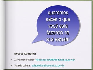 Nossos Contatos :   Atendimento Geral:   [email_address]   Sala de Leitura:  saladeleitura@edunet.sp.gov.br  queremos saber o que você está fazendo na sua escola! 