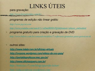LINKS ÚTEIS para gravação: http://www.fazendovideo.com.br/ programas de edição não linear grátis: http://www.jaycut.com http://www.youtube.com/watch?v=oDm6RHZxTQA&feature=player_embedded programa gratuito para criação e gravação de DVD http://www.baboo.com.br/conteudo/modelos/7-softwares-gratuitos-para-gravacao-de-CDs-DVDs_a31334_z0.aspx outros sites: http://www.telabr.com.br/oficinas-virtuais http://yvypora.wordpress.com/videos-de-yvy-pora/ http://portaldoprofessor.mec.gov.br/ http://www.oficinasquero.com.br/ http://noticias.r7.com/blogs/querido-leitor/ http://educavideosp.wordpress.com/ 