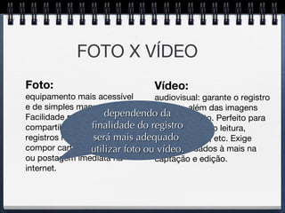 FOTO X VÍDEO Vídeo: audiovisual: garante o registro do som, além das imagens em movimento. Perfeito para atividades como leitura, teatro, música, etc. Exige alguns cuidados à mais na  captação e edição. Foto: equipamento mais acessível e de simples manuseio. Facilidade para o compartilhamento.  Ideal p/ registros rápidos, para compor cartazes, portifólios, ou postagem imediata na internet. dependendo da finalidade do registro será mais adequado  utilizar foto ou vídeo. 