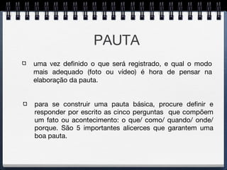 PAUTA para se construir uma pauta básica, procure definir e responder por escrito as cinco perguntas  que compõem um fato ou acontecimento: o que/ como/ quando/ onde/ porque. São 5 importantes alicerces que garantem uma boa pauta. uma vez definido o que será registrado, e qual o modo mais adequado (foto ou vídeo) é hora de pensar na elaboração da pauta. 