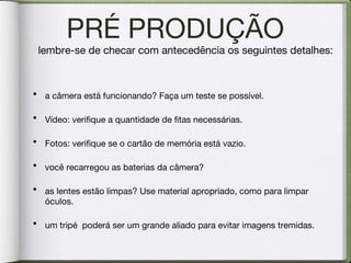 PRÉ PRODUÇÃO a câmera está funcionando? Faça um teste se possível. Vídeo: verifique a quantidade de fitas necessárias. Fotos: verifique se o cartão de memória está vazio. você recarregou as baterias da câmera? as lentes estão limpas? Use material apropriado, como para limpar óculos. um tripé  poderá ser um grande aliado para evitar imagens tremidas. lembre-se de checar com antecedência os seguintes detalhes: 