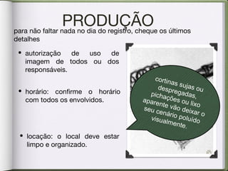 PRODUÇÃOpara não faltar nada no dia do registro, cheque os últimos
detalhes
• horário: confirme o horário
com todos os envolvidos.
• autorização de uso de
imagem de todos ou dos
responsáveis.
• locação: o local deve estar
limpo e organizado.
cortinas sujas oudespregadas,pichações ou lixo
aparente vão deixar o
seu cenário poluídovisualmente.
 