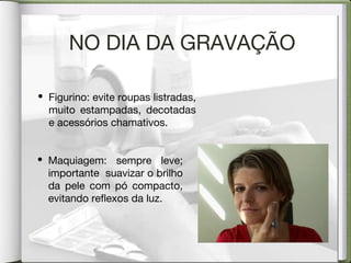 NO DIA DA GRAVAÇÃO
• Figurino: evite roupas listradas,
muito estampadas, decotadas
e acessórios chamativos.
• Maquiagem: sempre leve;
importante suavizar o brilho
da pele com pó compacto,
evitando reflexos da luz.
 