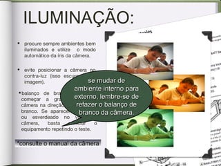 ILUMINAÇÃO:
•balanço de branco: antes de
começar a gravar aponte a
câmera na direção de um objeto
branco. Se aparecer amarelado
ou esverdeado no visor da
câmera, basta reiniciar o
equipamento repetindo o teste.
• procure sempre ambientes bem
iluminados e utilize o modo
automático da íris da câmera.
• evite posicionar a câmera no
contra-luz (isso escurece sua
imagem). se mudar dese mudar de
ambiente interno paraambiente interno para
externo, lembre-se deexterno, lembre-se de
refazer o balanço derefazer o balanço de
branco da câmera.branco da câmera.
*consulte o manual da câmera*consulte o manual da câmera
 
