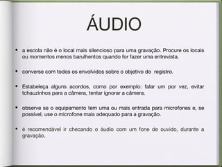 ÁUDIO
• a escola não é o local mais silencioso para uma gravação. Procure os locais
ou momentos menos barulhentos quando for fazer uma entrevista.
• converse com todos os envolvidos sobre o objetivo do registro.
• Estabeleça alguns acordos, como por exemplo: falar um por vez, evitar
tchauzinhos para a câmera, tentar ignorar a câmera.
• observe se o equipamento tem uma ou mais entrada para microfones e, se
possível, use o microfone mais adequado para a gravação.
• é recomendável ir checando o áudio com um fone de ouvido, durante a
gravação.
 