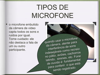 TIPOS DE
MICROFONE
• o microfone embutido
da câmera de vídeo
capta todos os sons e
ruídos por igual.
Tome cuidado: ele
não destaca a fala de
um ou outro
participante.
quando usar o microfone
quando usar o microfone
da câmera, atente para
da câmera, atente para
interferência de sons
interferência de sons
indesejáveis como recreio
indesejáveis como recreio
no pátio, aviões, cachorros
no pátio, aviões, cachorros
latindo, sirenes, etc. Fone
latindo, sirenes, etc. Fone
de ouvido é fundamental
de ouvido é fundamental
para conferir o que está
para conferir o que está
sendo registrado.
sendo registrado.
 