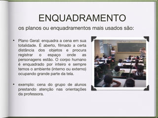 ENQUADRAMENTO
os planos ou enquadramentos mais usados são:
• Plano Geral: enquadra a cena em sua
totalidade. É aberto, filmado a certa
distância dos objetos e procura
registrar o espaço onde as
personagens estão. O corpo humano
é enquadrado por inteiro e sempre
temos o ambiente (interno ou externo)
ocupando grande parte da tela.
• exemplo: cena do grupo de alunos
prestando atenção nas orientações
da professora.
 