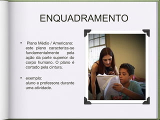 ENQUADRAMENTO
• Plano Médio / Americano:
este plano caracteriza-se
fundamentalmente pela
ação da parte superior do
corpo humano. O plano é
cortado pela cintura.
• exemplo:
aluno e professora durante
uma atividade.
 