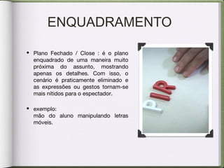 ENQUADRAMENTO
• Plano Fechado / Close : é o plano
enquadrado de uma maneira muito
próxima do assunto, mostrando
apenas os detalhes. Com isso, o
cenário é praticamente eliminado e
as expressões ou gestos tornam-se
mais nítidos para o espectador.
• exemplo:
mão do aluno manipulando letras
móveis.
 