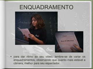 • para dar ritmo ao seu vídeo, lembre-se de variar os
enquadramentos, observando que quanto mais estável a
câmera, melhor para seu espectador.
ENQUADRAMENTO
 