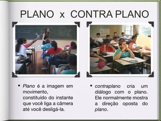 PLANO x CONTRA PLANO
• Plano é a imagem em
movimento,
constituído do instante
que você liga a câmera
até você desligá-la.
• contraplano cria um
diálogo com o plano.
Ele normalmente mostra
a direção oposta do
plano.
 