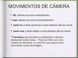 MOVIMENTOS DE CÂMERA
• tilt: câmera se move verticalmente.
• pan: câmera se move horizontalmente.
• zoom in: a lente aproxima a cena (câmera não se move).
• zoom out: a lente afasta a cena (câmera não se move).
•Travelling: aproximando ou afastando a câmera,
deslizando sobre rodas. - Pode ser feito com uma
cadeira de escritório, ou carrinho que proporcione
movimento suave da imagem.
 