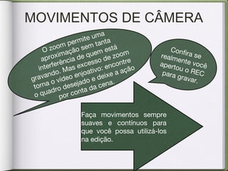 MOVIMENTOS DE CÂMERA
O zoom permite uma
aproximação sem tanta
interferência de quem está
gravando. Mas excesso de zoom
torna o vídeo enjoativo: encontre
o quadro desejado e deixe a ação
por conta da cena.
Confira serealmente vocêapertou o RECpara gravar.
Faça movimentos sempre
suaves e contínuos para
que você possa utilizá-los
na edição.
 