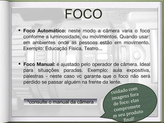 FOCO
• Foco Manual: é ajustado pelo operador de câmera. Ideal
para situações paradas. Exemplo: aula expositiva,
palestras - neste caso vc garante que o foco não será
perdido se passar alguém na frente da lente.
• Foco Automático: neste modo a câmera varia o foco
conforme a luminosidade, ou movimentos. Quando usar:
em ambientes onde as pessoas estão em movimento.
Exemplo: Educação Física, Teatro...
cuidado com
imagens fora
de foco: elas
compromete
m seu produto
final!
*consulte o manual da câmera*consulte o manual da câmera
 