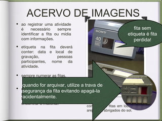 ACERVO DE IMAGENS
• etiqueta na fita deverá
conter: data e local de
gravação, pessoas
participantes, nome da
atividade.
• criar um banco de dados em
programas como Word /
Excel ajuda a organizar e
encontrar o material.
conserve as fitas em locais secos e
arejados , abrigados do sol.
fita sem
etiqueta é fita
perdida!
• sempre numerar as fitas.
• ao registrar uma atividade
é necessário sempre
identificar a fita ou mídia
com informações.
quando for arquivar, utilize a trava de
segurança da fíta evitando apagá-la
acidentalmente.
 