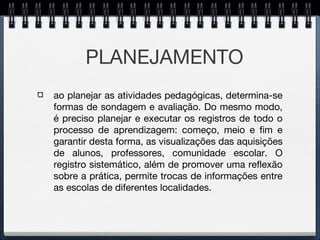 PLANEJAMENTO
ao planejar as atividades pedagógicas, determina-se
formas de sondagem e avaliação. Do mesmo modo,
é preciso planejar e executar os registros de todo o
processo de aprendizagem: começo, meio e fim e
garantir desta forma, as visualizações das aquisições
de alunos, professores, comunidade escolar. O
registro sistemático, além de promover uma reflexão
sobre a prática, permite trocas de informações entre
as escolas de diferentes localidades.
 