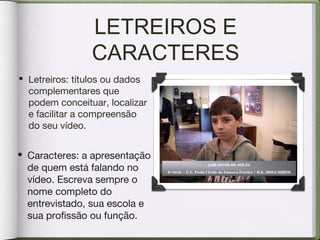 LETREIROS E
CARACTERES
• Caracteres: a apresentação
de quem está falando no
vídeo. Escreva sempre o
nome completo do
entrevistado, sua escola e
sua profissão ou função.
• Letreiros: títulos ou dados
complementares que
podem conceituar, localizar
e facilitar a compreensão
do seu vídeo.
JAIR DAVID DE SOUZA
6ª Série – E.E. Profa Cleide da Fonseca Fereira / D.E. MOGI MIRIM
 