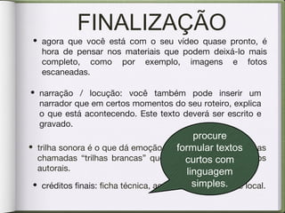FINALIZAÇÃO
• agora que você está com o seu vídeo quase pronto, é
hora de pensar nos materiais que podem deixá-lo mais
completo, como por exemplo, imagens e fotos
escaneadas.
• narração / locução: você também pode inserir um
narrador que em certos momentos do seu roteiro, explica
o que está acontecendo. Este texto deverá ser escrito e
gravado.
• trilha sonora é o que dá emoção e ritmo ao vídeo. Utilize as
chamadas “trilhas brancas” que são liberadas de direitos
autorais.
• créditos finais: ficha técnica, agradecimentos, data e local.
procure
formular textos
curtos com
linguagem
simples.
 