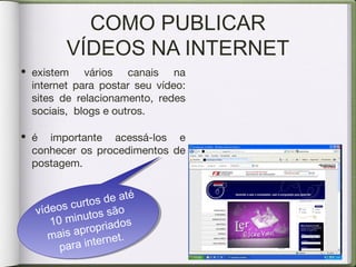 COMO PUBLICAR
VÍDEOS NA INTERNET
vídeos curtos de até
10 minutos são
mais apropriados
para internet.
vídeos curtos de até
10 minutos são
mais apropriados
para internet.
• existem vários canais na
internet para postar seu vídeo:
sites de relacionamento, redes
sociais, blogs e outros.
• é importante acessá-los e
conhecer os procedimentos de
postagem.
 
