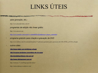LINKS ÚTEIS
para gravação, etc.:
http://www.fazendovideo.com.br/
programas de edição não linear grátis:
http://www.jaycut.com
http://www.youtube.com/watch?v=oDm6RHZxTQA&feature=player_embedded
•
programa gratuito para criação e gravação de DVD
•
http://www.baboo.com.br/conteudo/modelos/7-softwares-gratuitos-para-gravacao-de-CDs-DVDs_a31334_z0.aspx
•
outros sites:
•
http://www.telabr.com.br/oficinas-virtuaishttp://www.telabr.com.br/oficinas-virtuais
•
http://yvypora.wordpress.com/videos-de-yvy-pora/http://yvypora.wordpress.com/videos-de-yvy-pora/
•
http://portaldoprofessor.mec.gov.br/http://portaldoprofessor.mec.gov.br/
•
http://www.oficinasquero.com.br/http://www.oficinasquero.com.br/
•
http://noticias.r7.com/blogs/querido-leitor/
•
http://educavideosp.wordpress.com/
 