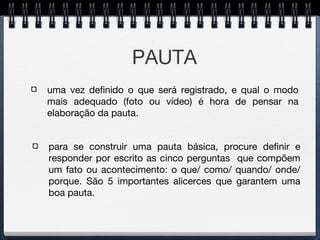 PAUTA
para se construir uma pauta básica, procure definir e
responder por escrito as cinco perguntas que compõem
um fato ou acontecimento: o que/ como/ quando/ onde/
porque. São 5 importantes alicerces que garantem uma
boa pauta.
uma vez definido o que será registrado, e qual o modo
mais adequado (foto ou vídeo) é hora de pensar na
elaboração da pauta.
 