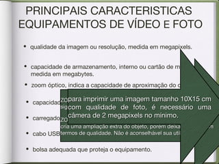PRINCIPAIS CARACTERISTICAS
EQUIPAMENTOS DE VÍDEO E FOTO
• capacidade da bateria, que deve ser recarregável.
• carregador de bateria.
• cabo USB para descarregar as fotos no computador.
• bolsa adequada que proteja o equipamento.
• qualidade da imagem ou resolução, medida em megapixels.
• capacidade de armazenamento, interno ou cartão de memória,
medida em megabytes.
• zoom óptico, indica a capacidade de aproximação do objeto.
ZOOM ÓPTICOZOOM ÓPTICO
significa o Nº de vezes que o objeto é ampliado.significa o Nº de vezes que o objeto é ampliado.
ZOOM DIGITALZOOM DIGITAL
cria uma ampliação extra do objeto, porém deixa a desejar emcria uma ampliação extra do objeto, porém deixa a desejar em
termos de qualidade. Não é aconselhável sua utilização.termos de qualidade. Não é aconselhável sua utilização.
para imprimir uma imagem tamanho 10X15 cmpara imprimir uma imagem tamanho 10X15 cm
com qualidade de foto, é necessário umacom qualidade de foto, é necessário uma
câmera de 2 megapixels no mínimo.câmera de 2 megapixels no mínimo.
 