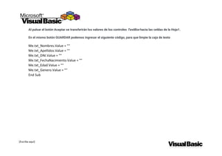 [Escriba aquí]
Al pulsar el botón Aceptar se transferirán los valores de los controles TextBox hacia las celdas de la Hoja1.
En el mismo botón GUARDAR podemos ingresar el siguiente código, para que limpie la caja de texto
Me.txt_Nombres.Value = ""
Me.txt_Apellidos.Value = ""
Me.txt_DNI.Value = ""
Me.txt_FechaNacimiento.Value = ""
Me.txt_Edad.Value = ""
Me.txt_Genero.Value = ""
End Sub
 