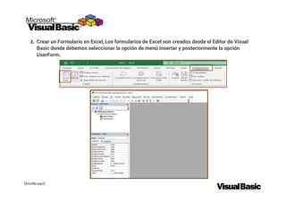 [Escriba aquí]
2. Crear un Formulario en Excel, Los formularios de Excel son creados desde el Editor de Visual
Basic donde debemos seleccionar la opción de menú Insertar y posteriormente la opción
UserForm.
 